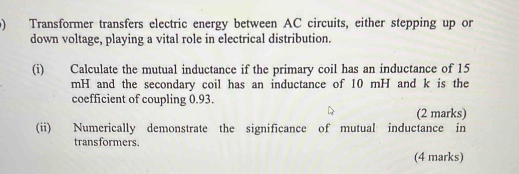 Transformer transfers electric energy between AC circuits, either stepping up or 
down voltage, playing a vital role in electrical distribution. 
(i) Calculate the mutual inductance if the primary coil has an inductance of 15
mH and the secondary coil has an inductance of 10 mH and k is the 
coefficient of coupling 0.93. 
(2 marks) 
(ii) Numerically demonstrate the significance of mutual inductance in 
transformers. 
(4 marks)