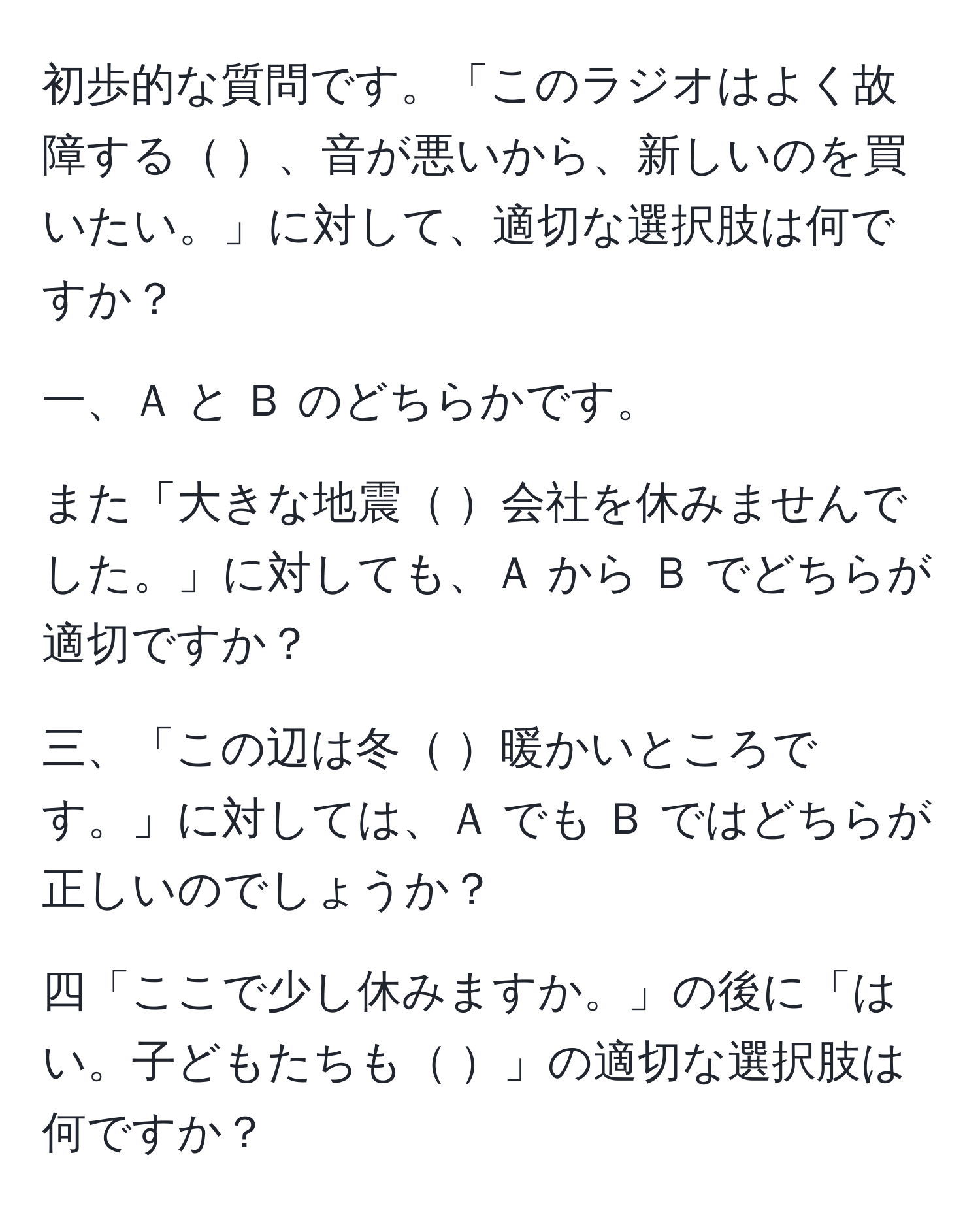 初歩的な質問です。「このラジオはよく故障する    、音が悪いから、新しいのを買いたい。」に対して、適切な選択肢は何ですか？  
  
一、Ａ と Ｂ のどちらかです。  
  
また「大きな地震   会社を休みませんでした。」に対しても、Ａ から Ｂ でどちらが適切ですか？  
  
三、「この辺は冬   暖かいところです。」に対しては、Ａ でも Ｂ ではどちらが正しいのでしょうか？  
  
四「ここで少し休みますか。」の後に「はい。子どもたちも         」の適切な選択肢は何ですか？