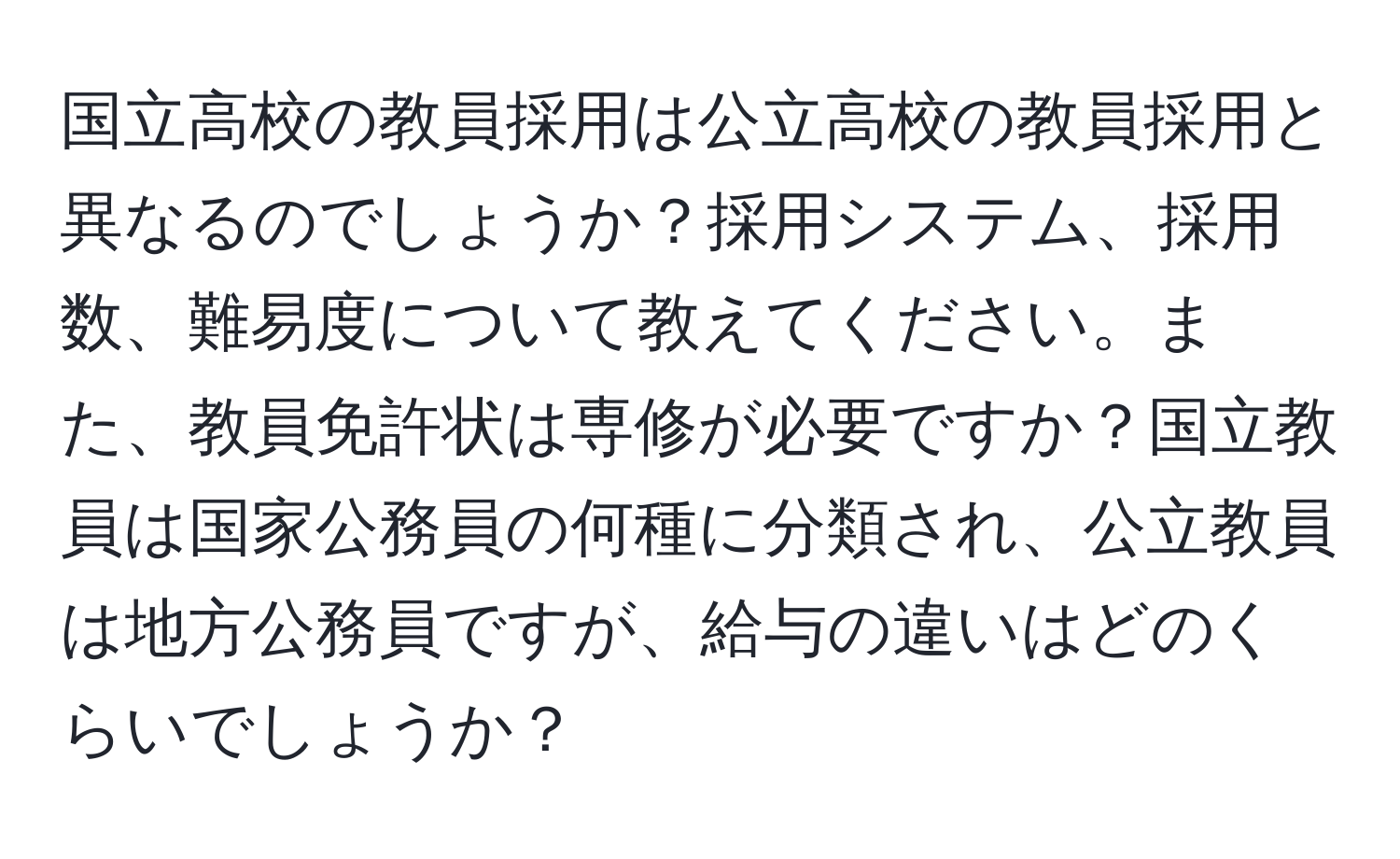 国立高校の教員採用は公立高校の教員採用と異なるのでしょうか？採用システム、採用数、難易度について教えてください。また、教員免許状は専修が必要ですか？国立教員は国家公務員の何種に分類され、公立教員は地方公務員ですが、給与の違いはどのくらいでしょうか？