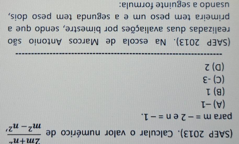 (SAEP 2013). Calcular o valor numérico de  (2m+n^2)/m^2-n^2 , 
para m=-2 e n=-1.
(A) −1
(B) 1
(C) -3
(D) 2
(SAEP 2013). Na escola de Marcos Antonio são
realizadas duas avaliações por bimestre, sendo que a
primeira tem peso um e a segunda tem peso dois,
usando a seguinte formula: