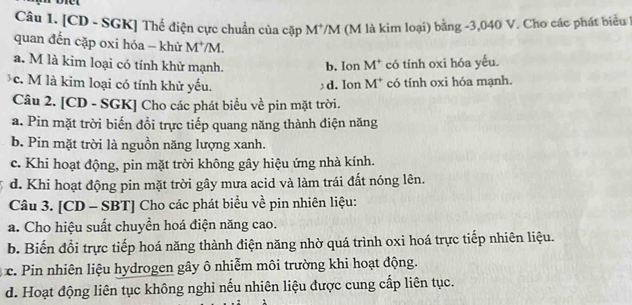 [CD - SGK] Thế điện cực chuẩn của cặp M^+ /M (M là kim loại) bằng -3,040 V. Cho các phát biểu
quan đến cặp oxi hóa - khử M^+/M.
a. M là kim loại có tính khử mạnh. b. Ion M^+ có tính oxi hóa yếu.
c. M là kim loại có tính khử yếu. d. Ion M^+ có tính oxi hóa mạnh.
Câu 2. [CD - SGK] Cho các phát biểu về pin mặt trời.
a. Pin mặt trời biến đổi trực tiếp quang năng thành điện năng
b. Pin mặt trời là nguồn năng lượng xanh.
c. Khi hoạt động, pin mặt trời không gây hiệu ứng nhà kính.
d. Khi hoạt động pin mặt trời gây mưa acid và làm trái đất nóng lên.
Câu 3. [CD - SBT] Cho các phát biểu về pin nhiên liệu:
a. Cho hiệu suất chuyền hoá điện năng cao.
b. Biến đổi trực tiếp hoá năng thành điện năng nhờ quá trình oxi hoá trực tiếp nhiên liệu.
c. Pin nhiên liệu hydrogen gây ô nhiễm môi trường khi hoạt động.
d. Hoạt động liên tục không nghi nếu nhiên liệu được cung cấp liên tục.