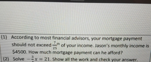 (1) According to most financial advisors, your mortgage payment 
should not exceed  7/25 th of your income. Jason’s monthly income is
$4500. How much mortgage payment can he afford? 
(2) Solve - 3/4 x=21. Show all the work and check your answer.