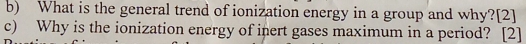 What is the general trend of ionization energy in a group and why?[2] 
c) Why is the ionization energy of inert gases maximum in a period? [2]