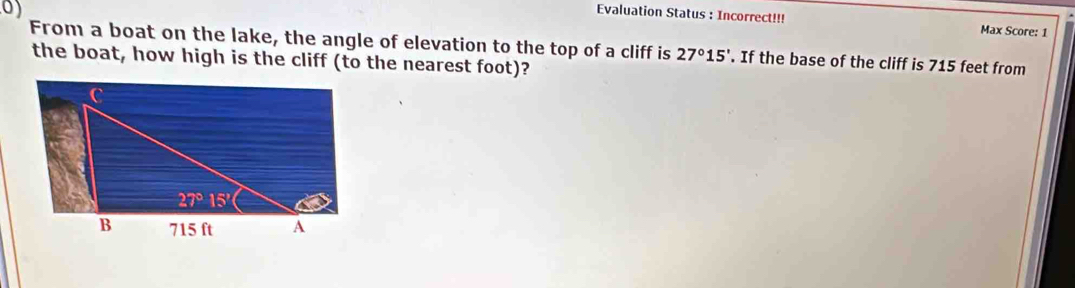 Evaluation Status : Incorrect!!! Max Score: 1
From a boat on the lake, the angle of elevation to the top of a cliff is 27°15'. If the base of the cliff is 715 feet from
the boat, how high is the cliff (to the nearest foot)?