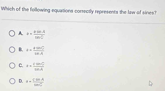 Which of the following equations correctly represents the law of sines?
A. a= asin A/sin C 
B. a= asin C/sin A 
C. a= csin C/sin A 
D. a= csin A/sin C 