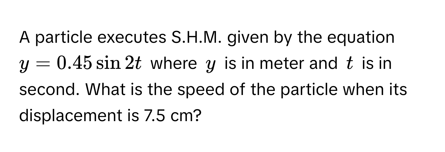 A particle executes S.H.M. given by the equation $y = 0.45 sin 2t$ where $y$ is in meter and $t$ is in second. What is the speed of the particle when its displacement is 7.5 cm?