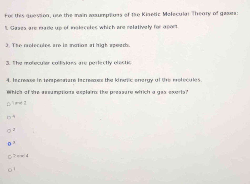 For this question, use the main assumptions of the Kinetic Molecular Theory of gases:
1. Gases are made up of molecules which are relatively far apart.
2. The molecules are in motion at high speeds.
3. The molecular collisions are perfectly elastic.
4. Increase in temperature increases the kinetic energy of the molecules.
Which of the assumptions explains the pressure which a gas exerts?
1 and 2
4
2
3
2 and 4
1