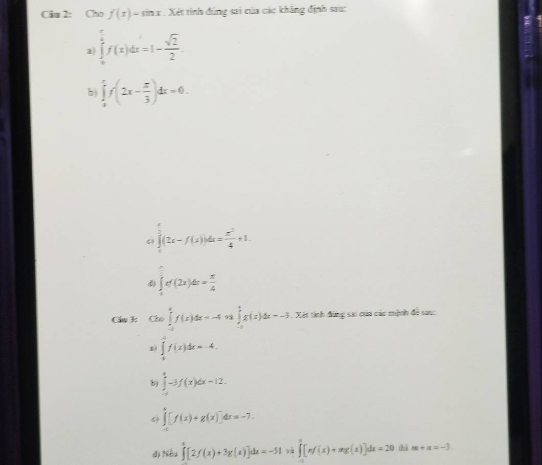 Cho f(x)=sin x. Xét tính đúng sai của các khẳng định sau:
∈tlimits _0^((frac π)6)f(x)dx=1- sqrt(2)/2 .
b) ∈tlimits _0^(xf(2x-frac π)3)dx=0.
∈tlimits _0^((frac π)2)(2x-f(x))dx= π^2/4 +1.
3) ∈tlimits _0^((frac π)2)xf(2x)dx= π /4 
Cầu 3: Cho∈tlimits _(-2)^1f(x)dx=-4 ∈tlimits _(-2)^0g(x)dx=-3. Xét tính đứng sai của các mệnh đề sau:
2 ∈tlimits _0^((-3)f(x)dx=-4.
b) ∈tlimits _(-3)^0-3f(x)dx=12.
e) ∈tlimits _(-5)^0[f(x)+g(x)]dx=-7.
d Mhat b)_2∈tlimits _0^0[2f(x)+3g(x)]dx=-51v_0^0[nf(x)+mg(x)]dx=20 hì m+n=-3