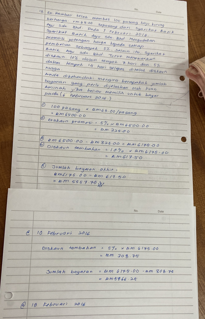 En. Hamball telah member 100 pasang bogu kurong 
berharga. rm65:00 sepasong dari syarikat Barik 
ayu san. Bhd. Dada 1 Februari 2010. 
syarikat Barit byv san. Bhd Mengadatan 
promcsi potongan hargn kepada setiap 
pembelian sebanyak 5% solain it. syarikat 
Barik Ayu san, Bhd. Turvt menowarkan 
diskawn 10% dalam tempoh har) dan 51. 
dalam tempoh 14 hari selepas dirolat distawn 
niaga 
Anda dikehendaki mengira berapakah jumlan 
bayaran yang perlv digelaskan olch puan 
Ainah jika beliaw memilin untok bayar 
padal6 tebruar 201c. ) 
① 100pasang* 12m65.00/pasang
② Diskan inpromosi=5% * Rm6500.00
① Diskain tambahan 
⑤ Jumlah bayaran achir :
=12m5557.70x
e 10 Februari 2016 
Diskain tambahan 
Sumlah bayaran 
@ 18 Februari 2016