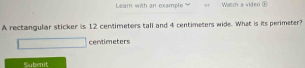 Learn with an example or Watch a video ⑥ 
A rectangular sticker is 12 centimeters tall and 4 centimeters wide. What is its perimeter?
centimeters
Submit