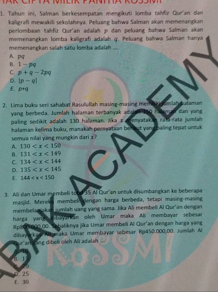 Tahun ini, Salman berkesempatan mengikuti lomba tahfiz Qur'an dan
kaligrafi mewakili sekolahnya. Peluang bahwa Salman akan memenangkan
perlombaan tahfiz Qur'an adalah p dan peluang bahwa Salman akan
memenangkan lomba kaligrafi adalah q. Peluang bahwa Salman hanya
memenangkan salah satu lomba adalah ....
A. pq
B. 1-pq
C. p+q-2pq
D. |p-q|
E. p+q
2. Lima buku seri sahabat Rasulullah masing-masing memiliki umlah halaman
yang berbeda. Jumlah halaman terbanyak adalah 150 halaman dan yang
paling sedikit adalah 130 halaman. Jika x menyatakah rata-rata jumlah
halaman kelima buku, manakah pernyataan berikut yang paling tepat untuk
semua nilai yang mungkin dari x?
A. 130
B. 131
C. 134 C
D. 135
E. 144
3. Ali dan Umar membeli total 35 Al Qur’an untuk disumbangkan ke beberapa
masjid. Mereka membeli dengan harga berbeda, tetapi masing-masing
membelanjakan jumlah uang yang sama. Jika Ali membeli Al Qur’an dengan
harga yangdibayarkan oleh Umar maka Ali membayar sebesar
Rp800,000,00. Sebaliknya jika Umar membeli Al Qur an dengan harga yang
dibayarkan All maka Umar membayar sebesar Rp450.000,00. Jumlah Al
Our'an yang dibeli oleh Ali adalah ....
B. 15
20
D. 25
E. 30