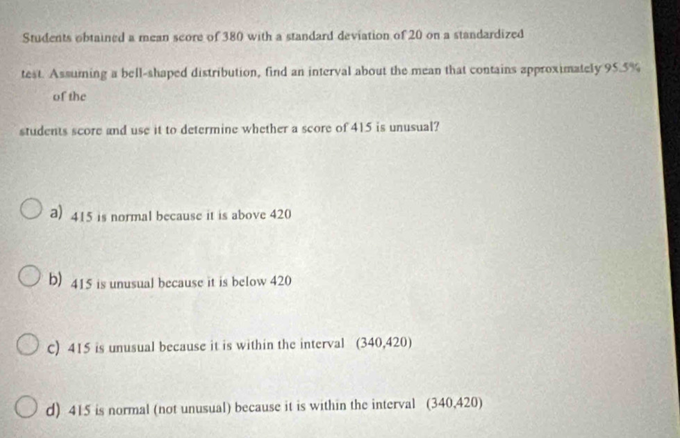 Students obtained a mean score of 380 with a standard deviation of 20 on a standardized
test. Assuming a bell-shaped distribution, find an interval about the mean that contains approximately 95.5%
of the
students score and use it to determine whether a score of 415 is unusual?
a) 415 is normal because it is above 420
b) 415 is unusual because it is below 420
C) 415 is unusual because it is within the interval (340,420)
d) 415 is normal (not unusual) because it is within the interval (340,420)