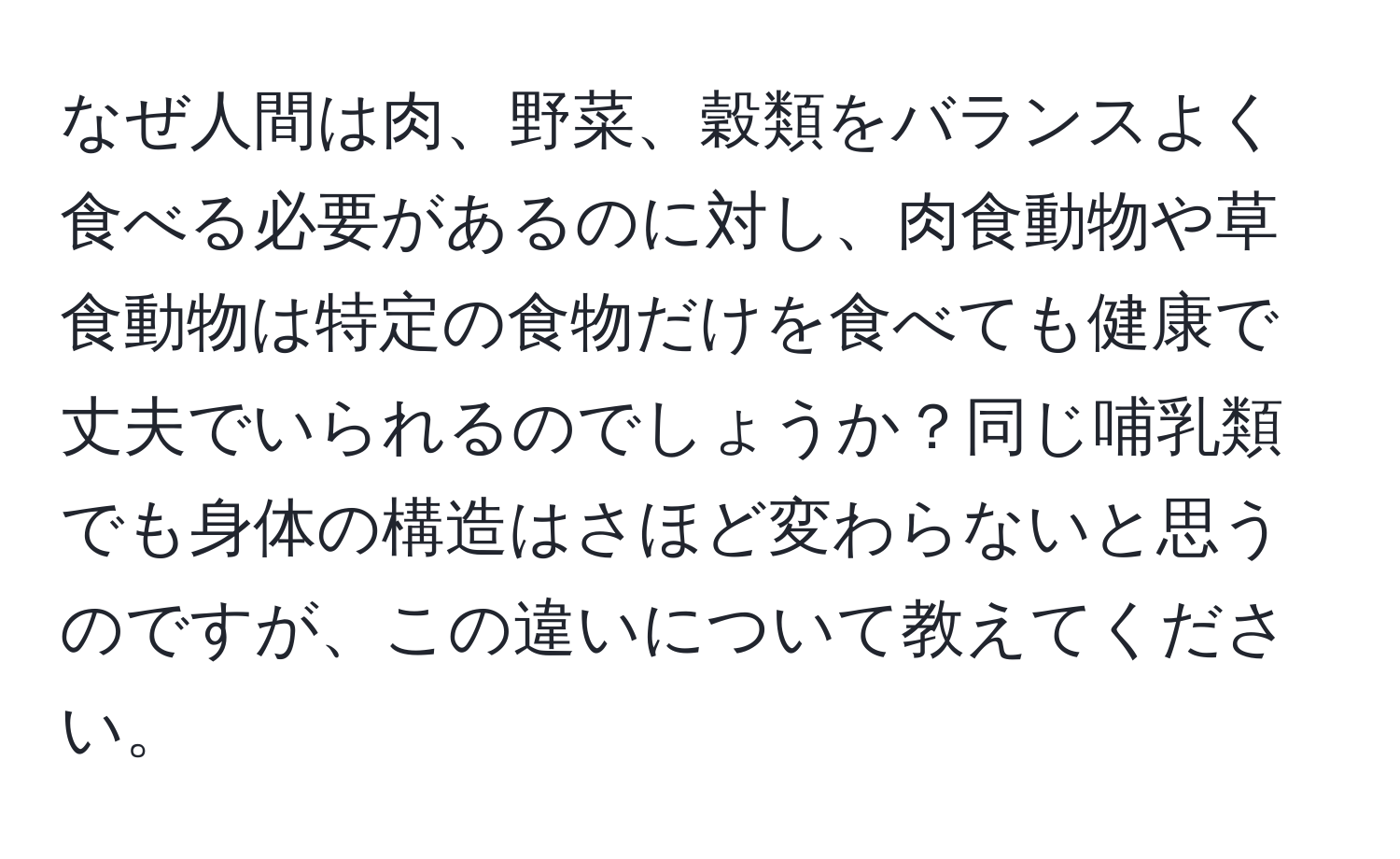 なぜ人間は肉、野菜、穀類をバランスよく食べる必要があるのに対し、肉食動物や草食動物は特定の食物だけを食べても健康で丈夫でいられるのでしょうか？同じ哺乳類でも身体の構造はさほど変わらないと思うのですが、この違いについて教えてください。