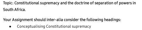 Topic: Constitutional supremacy and the doctrine of separation of powers in 
South Africa. 
Your Assignment should inter-alia consider the following headings: 
Conceptualising Constitutional supremacy