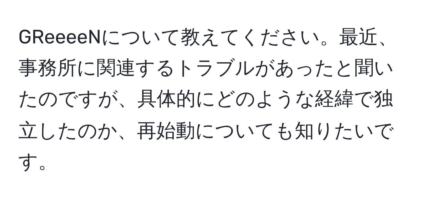 GReeeeNについて教えてください。最近、事務所に関連するトラブルがあったと聞いたのですが、具体的にどのような経緯で独立したのか、再始動についても知りたいです。