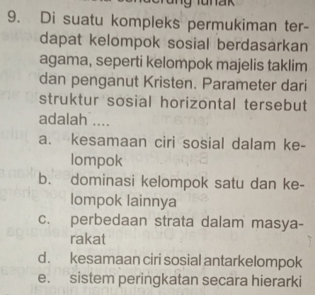 lunak
9. Di suatu kompleks permukiman ter-
dapat kelompok sosial berdasarkan
agama, seperti kelompok majelis taklim
dan penganut Kristen. Parameter dari
struktur sosial horizontal tersebut
adalah ....
a. kesamaan ciri sosial dalam ke-
lompok
b. dominasi kelompok satu dan ke-
lompok lainnya
c. perbedaan strata dalam masya-
rakat
d. kesamaan ciri sosial antarkelompok
e. sistem peringkatan secara hierarki