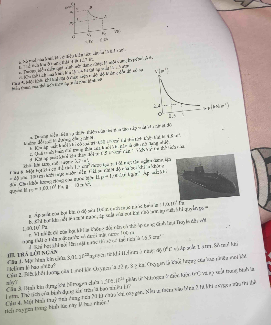 (atm) 2 B
P1
A
1
Po
0 V_1 V_0 V(I)
1,12 2,24
a. Số mol của khối khí ở điều kiện tiêu chuần là 0,1 mol.
b. Thể tích khí ở trạng thái B là 1,12 lít.
c. Đường biểu diễn quá trình nén đằng nhiệt là một cung hypebol AB.
d. Khi thể tích của khối khí là 1,4 lít thì áp suất là 1,5 atm
Câu 5. Một khối khí khi đặt ở điều kiện nhiệt độ không đổi thì có sự V(m^3)
biến thiên của thể tích theo áp suất như hình vẽ
2,4
p(kN/m^2)
o 0.5 1
a. Đường biểu diễn sự thiến thiên của thể tích theo áp suất khi nhiệt độ
không đổi gọi là đường đẳng nhiệt. 0,50kN/m^2 thì thể tích khối khí là 4,8m^3.
b. Khi áp suất khối khí có giá trị
c. Quá trình biến đổi trạng thái của khối khí này l 1,5kN/m^2 ing nhiệt.
d. Khi áp suất khối khí thay đổi từ 0,5kN/m^2 đến thì thể tích của
khối khí tăng một lượng 3,2m^3.
Câu 6. Một bọt khí có thể tích 1,5cm^3 được tạo ra bởi một tàu ngầm đang lặn
ở độ sâu 100 m dưới mực nước biển. Giả sử nhiệt độ của bọt khí là không
đổi. Cho khối lượng riêng của nước biển là rho =1,00.10^3kg/m^3. Áp suất khí
quyển là rho _0=1,00.10^5Pa,g=10m/s^2.
a. Áp suất của bọt khí ở độ sâu 100m dưới mực nước biển là 11,0.10^5Pa.
b. Khi bọt khí nổi lên mặt nước, áp suất của bọt khí nhỏ hơn áp suất khí quyền p_0=
c. Vì nhiệt độ của bọt khí là không đổi nên có thể áp dụng định luật Boyle đối với
1 00.10^5Pa
trạng thái ở trên mặt nước và dưới mặt nước 100 m.
d. Khi bọt khí nổi lên mặt nước thì sẽ có thể tích là 16,5cm^3.
Câu 1. Một bình kín chứa 3,01.10^(23)ng tuyên tử khí Helium ở nhiệt độ 0°C và áp suất 1 atm. Số mol khí
III. TRẢ LỜI NGÁN
Câu 2. Biết khối lượng của 1 mol khí Oxygen là 32 g. 8 g khí Oxygen là khối lượng của bao nhiêu mol khí
Helium là bao nhiêu?
Câu 3. Bình kín đựng khí Nitrogen chứa 1,505.10^(23) phân tử Nitrogen ở điều kiện 0°C và áp suất trong bình là
này?
l atm. Thể tích của bình đựng khí trên là bao nhiêu lít?
Câu 4. Một bình thuỷ tinh dung tích 20 lít chứa khí oxygen. Nếu ta thêm vào bình 2 lít khí oxygen nữa thì thể
tích oxygen trong bình lúc này là bao nhiêu?