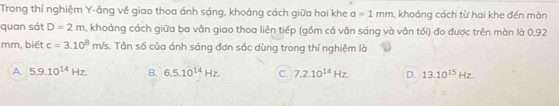 Trong thí nghiệm Y -âng về giao thoa ánh sáng, khoảng cách giữa hai khe a=1mm , khoảng cách từ hai khe đến màn
quan sát D=2m n, khoảng cách giữa ba vân giao thoa liên tiếp (gồm cả vân sáng và vân tối) đo được trên màn là 0,92
mm, biết c=3.10^8m/s. Tần số của ánh sáng đơn sắc dùng trong thí nghiệm là
A. 5, 9.10^(14)Hz. B. 6, 5.10^(14)Hz C. 7,2.10^(14)Hz. D. 13.10^(15)Hz.