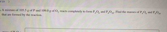 A mixture of 105.5 g of P and 109.0 g of O_2 reacts completely to form P_4O_6 and P_4O_10. Find the masses of P_4O_6 and P_4O_10
that are formed by the reaction.