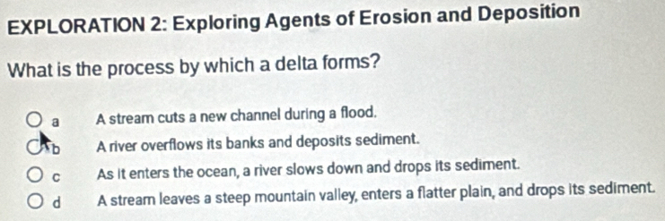 EXPLORATION 2: Exploring Agents of Erosion and Deposition
What is the process by which a delta forms?
a A stream cuts a new channel during a flood.
b A river overflows its banks and deposits sediment.
C As it enters the ocean, a river slows down and drops its sediment.
d A stream leaves a steep mountain valley, enters a flatter plain, and drops its sediment.