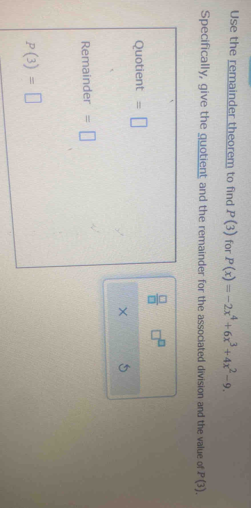 Use the remainder theorem to find P(3) for P(x)=-2x^4+6x^3+4x^2-9. 
Specifically, give the quotient and the remainder for the associated division and the value of P(3).
 □ /□  
Quotient =□
× 
Remainder =□
p(3)=□