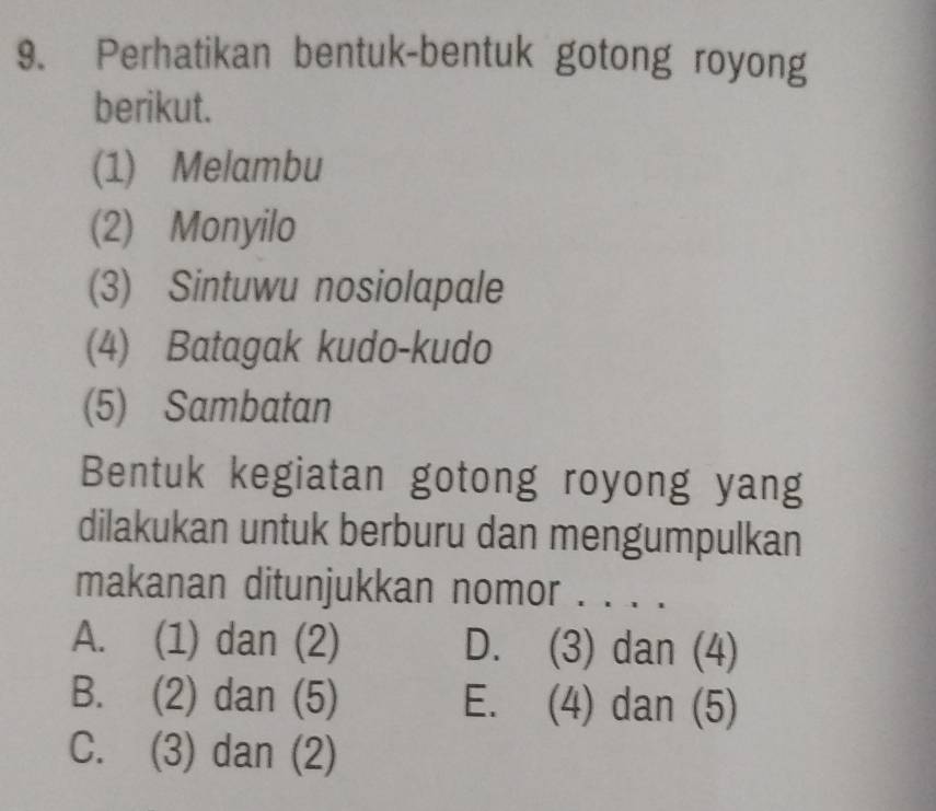 Perhatikan bentuk-bentuk gotong royong
berikut.
(1) Melambu
(2) Monyilo
(3) Sintuwu nosiolapale
(4) Batagak kudo-kudo
(5) Sambatan
Bentuk kegiatan gotong royong yang
dilakukan untuk berburu dan mengumpulkan
makanan ditunjukkan nomor . . . .
A. (1) dan (2) D. (3) dan (4)
B. (2) dan (5) E. (4) dan (5)
C. (3) dan (2)