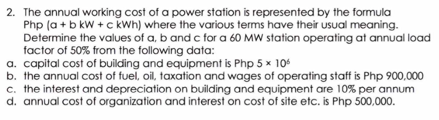 The annual working cost of a power station is represented by the formula
Php (a + b kW + c kWh) where the various terms have their usual meaning. 
Determine the values of a, b and c for a 60 MW station operating at annual load 
factor of 50% from the following data: 
a. capital cost of building and equipment is Php 5* 10^6
b. the annual cost of fuel, oil, taxation and wages of operating staff is Php 900,000
c. the interest and depreciation on building and equipment are 10% per annum 
d. annual cost of organization and interest on cost of site etc. is Php 500,000.