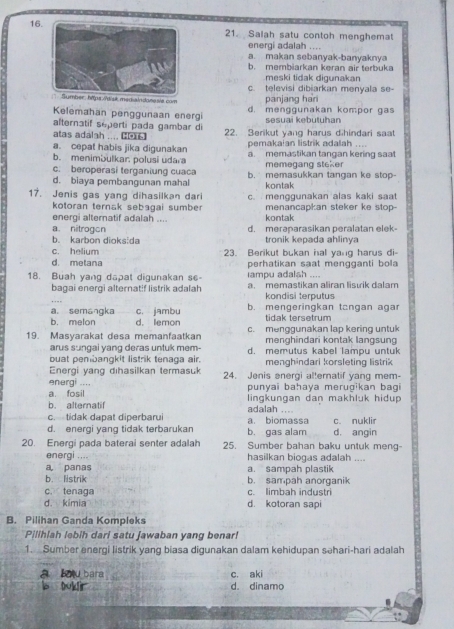 Salah satu contoh menghemat
energi adalah ....
a. makan sebanyak-banyaknya
b. membiarkan keran air terbuka
meski tidak digunakan
c. televisi dibiarkan menyala se-
er: hps://d/sk madiaindones/e. com panjang han
Kelemahan penggunaan energi d. menggunakan kompor gas
alternatif séperti pada gambar di sesuai kebutuhan
atas adalah .... ( 22. Serikut yang harus dihindari saat
pemakaian listrik adalah
a. cepat habis jika digunakan a. memastikan tangan kering saat
b. menimbulkar polusi udara memegang steker
c. beroperasi terganiung cuaca
d. biaya pembangunan mahal b. memasukkan tangan ke stop-
kontak
17. Jenis gas yang dihasilkan dari c. menggunakan alas kaki saat
kotoran ternak sebagai sumber
energi alternatif adalah .... kontak menancapkan steker ke stop-
a. nitrogon
b. karbon dioksida d. meraparasikan peralatan elek-
tronik kepada ahlinya
c. helium
d. metana 23. Berikut bukan hal yang harus di-
perhatikan saat mengganti bola 
Iampu adalsh ....
18. Buah yang dapat digunakan se- a. memastikan aliran lisuik dalam
bagai energi alternatif listrik adalah kondisi terputus
…
a. semangka c. jambu b. mengeringkan tcngan agar
b. melon d. lemon tidak tersetrum
19. Masyarakat desa memanfaatkan c. menggunakan lap kering untuk
arus sungai yang deras untuk mem- menghindari kontak langsung
buat pembangkit listrik tenaga air. d. memutus kabel lampu untuk
Energi yang dıhasilkan termasuk menghindari korsleting listrik
energi .... 24. Jenis energi alternatif yang mem-
a. fosil punyai bahaya merugikan bagi
b. alternatif lingkungan dan makhluk hidup
adalah ....
c. tidak dapat diperbarui
d. energi yang tidak terbarukan b. gas alam a. biomassa c. nuklir d. angin
20. Energi pada baterai senter adalah 25. Sumber bahan baku untuk meng-
energi .... hasilkan biogas adalah ....
a, panas a. sampah plastik
b. listrik b. sampah anorganik
c. tenaga c. limbah industri
d. kimia d. kotoran sapi
B. Pilihan Ganda Kompleks
Pilihlah lebih dari satu jawaban yang benar!
1. Sumber energi listrik yang biasa digunakan dalam kehidupan səhari-hari adalah
a bou bara c. aki
s Doldir d. dinamo