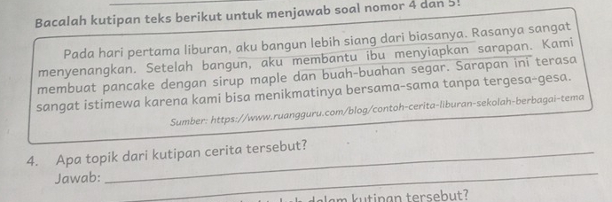 Bacalah kutipan teks berikut untuk menjawab soal nomor 4 dan 5! 
Pada hari pertama liburan, aku bangun lebih siang dari biasanya. Rasanya sangat 
menyenangkan. Setelah bangun, aku membantu ibu menyiapkan sarapan. Kami 
membuat pancake dengan sirup maple dan buah-buahan segar. Sarapan ini terasa 
sangat istimewa karena kami bisa menikmatinya bersama-sama tanpa tergesa-gesa. 
Sumber: https://www.ruangguru.com/blog/contoh-cerita-liburan-sekolah-berbagai-tema 
4. Apa topik dari kutipan cerita tersebut? 
Jawab: 
_ 
dalam kutinan tersebut?