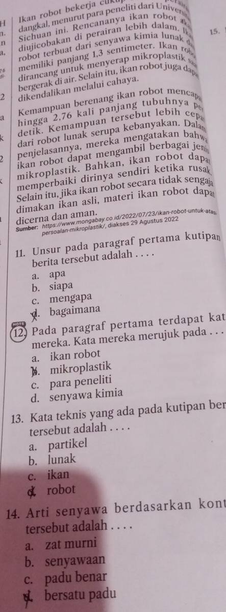 Ikan robot bekerja cukt
n Sichuan ini. Rencananya ikan robot 
.
a. diujicobakan di perairan lebih dalam. Ik
robot terbuat dari senyawa kimia lunak 15.
a memiliki panjang 1,3 sentimeter. Ikan ro
dirancang untuk menyerap mikroplastik 
bergerak di air. Selain itu, ikan robot juga dap
2 dikendalikan melalui cahaya.
Kemampuan berenang ikan robot menca
a hingga 2,76 kali panjang tubuhnya p
detik. Kemampuan tersebut lebih cep
dari robot lunak serupa kebanyakan, Dala
penjelasannya, mereka mengatakan bahw
ikan robot dapat mengambil berbagai jen 
mikroplastik. Bahkan, ikan robot dap
memperbaiki dirinya sendiri ketika rusak
Selain itu, jika ikan robot secara tidak sengaj
dimakan ikan asli, materi ikan robot dapa
dicerna dan aman.
Sumber: https://www.mongabay.co.id/2022/07/23/ikan-robot-untuk-ata
persoalan-mikroplastik/, diakses 29 Agustus 2022
11. Unsur pada paragraf pertama kutipan
berita tersebut adalah . . . .
a. apa
b. siapa
c. mengapa. bagaimana
12) Pada paragraf pertama terdapat kat
mereka. Kata mereka merujuk pada . . .
a. ikan robot
). mikroplastik
c. para peneliti
d. senyawa kimia
13. Kata teknis yang ada pada kutipan ber
tersebut adalah . . . .
a. partikel
b. lunak
c. ikan
d robot
14. Arti senyawa berdasarkan kon
tersebut adalah . . . .
a. zat murni
b. senyawaan
c. padu benar
bersatu padu