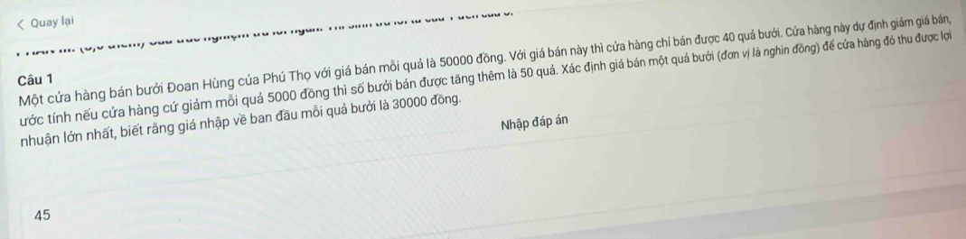 50000 đồng. Với giá bán này thì cứa hàng chỉ bán được 40 quả bưới. Cửa hàng này dự định giám giá bán, 
Câu 1 tước tính nếu cứa hàng cứ giám mỗi quả 5000 đồng thì số bưới bán được tăng thêm là 50 quả. Xác định giá bán một quả bưới (đơn vị là nghìn đồng) để cửa hàng đó thu được lợi 
nhuận lớn nhất, biết rằng giá nhập về ban đầu mỗi quả bưởi là 30000 đồng. 
Nhập đáp án
45