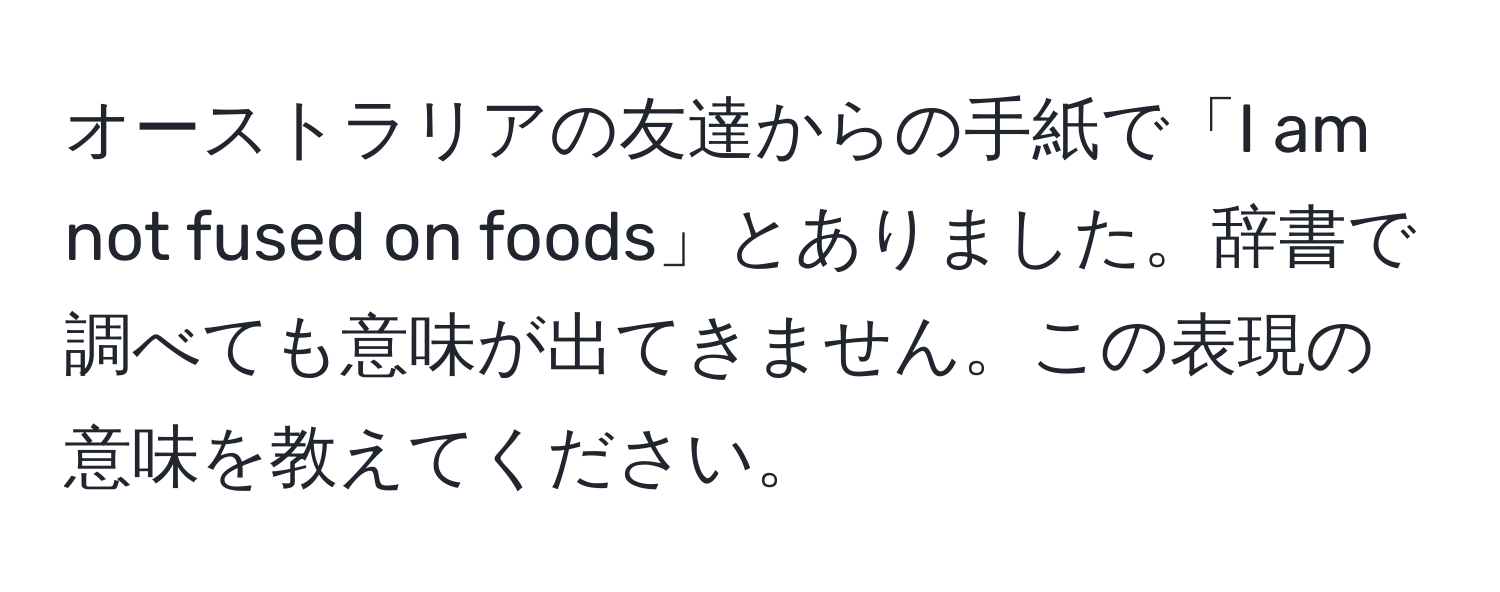 オーストラリアの友達からの手紙で「I am not fused on foods」とありました。辞書で調べても意味が出てきません。この表現の意味を教えてください。