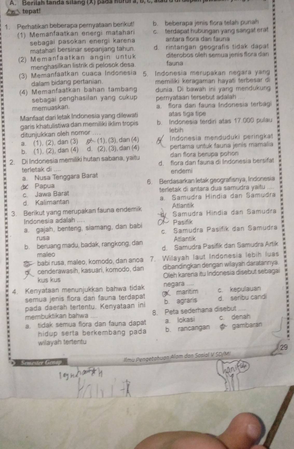 Berilah tanda silang (X) pada huruf a, b, c, atu d ui
tepat!
1. Perhatikan beberapa pernyataan berikut! b. beberapa jenis flora telah punah
(1) Memanfaatkan energi matahari c. terdapat hubungan yang sangat erat
sebagai pasokan energi karena antara flora dan fauna
matahari bersinar sepanjang tahun. d. rintangan geografis tidak dapat
(2) Memanfaatkan angin untuk diterobos oleh semua jenís flora dan
menghasilkan listrik di pelosok desa.
fauna
(3) Memanfaatkan cuaca Indonesia 5. Indonesia merupakan negara yang
dalam bidang pertanian. memiliki keragaman hayati terbesar di y
(4) Memanfaatkan bahan tambang dunia. Di bawah ini yang mendukung
sebagai penghasilan yang cukup pernyataan tersebut adalah
memuaskan. a. flora dan fauna Indonesia terbagi
Manfaat dari letak Indonesia yang dilewati atas tiga tipe
garis khatulistiwa dan memiliki iklim tropis b. Indonesia terdiri atas 17.000 pulau
ditunjukkan oleh nomor ..
lebih
a. (1), (2), dan (3)  (1), (3), dan (4) Indonesia menduduki peringkat
b. (1), (2), dan (4) d. (2), (3), dan (4) pertama untuk fauna jenis mamalia
dan flora berupa pohon
2. Di Indonesia memiliki hutan sabana, yaitu
d. flora dan fauna di Indonesia bersifat
terletak di ....
endemi
a. Nusa Tenggara Barat
Papua 6. Berdasarkan letak geografisnya, Indonesia
c. Jawa Barat terletak di antara dua samudra yaitu , . . .
d. Kalimantan a. Samudra Hindia dan Samudra
Atlantik
3. Berikut yang merupakan fauna endemik
Indonesia adalah .... Samudra Hindía dan Samudra
a. gajah, benteng, siamang, dan babi  Pasifik
c. Samudra Pasifik dan Samudra
rusa Atlantik
b. beruang madu, badak, rangkong, dan
maleo d. Samudra Pasifik dan Samudra Artik
babí rusa, maleo, komodo, dan anoa 7. Wilayah laut Indonesia lébih luas
cenderawasih, kasuari, komodo, dan dibandingkan dengan wilayah daratannya.
kus kus Oleh karena itu Indonesia disebut sebagai
4. Kenyataan menunjukkan bahwa tidak negara ....
semua jenis flora dan fauna terdapat X maritim c. kepulauan
pada daerah tertentu. Kenyataan ini b. agraris d. seribu candi
   
membuktikan bahwa   8. Peta sederhana disebut
a tidak semua flora dan fauna dapat a. lokasi c. denah
hidup serta berkembang pada b. rancangan  gambaran
wilayah tertentu
29
Smeer  ln 
Ilmu Pengetahuan Alam dan Sasial V SD/MI
kanik