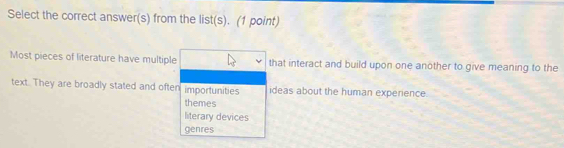 Select the correct answer(s) from the list(s). (1 point)
Most pieces of literature have multiple that interact and build upon one another to give meaning to the
text. They are broadly stated and often importunities ideas about the human experience.
themes
literary devices
genres