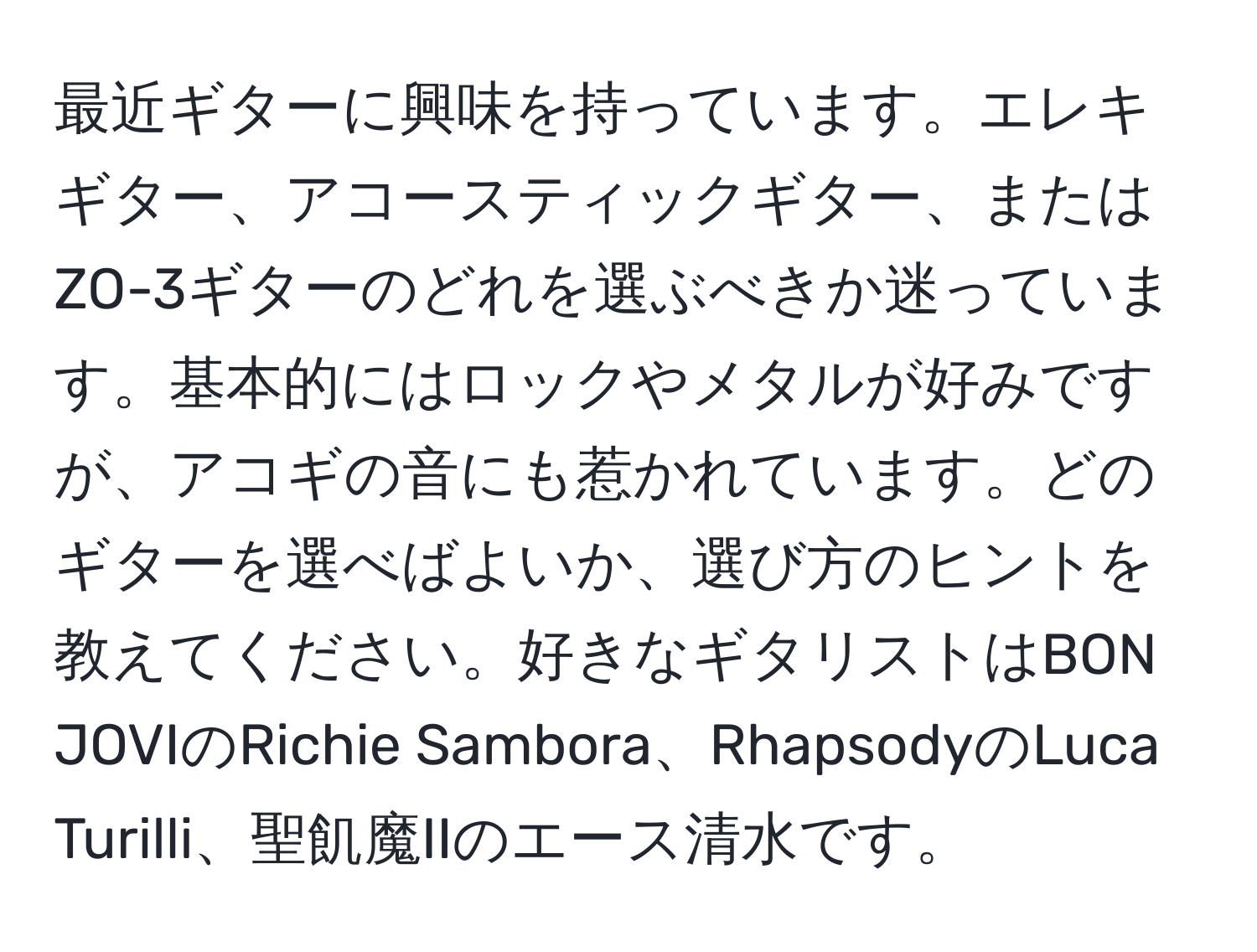 最近ギターに興味を持っています。エレキギター、アコースティックギター、またはZO-3ギターのどれを選ぶべきか迷っています。基本的にはロックやメタルが好みですが、アコギの音にも惹かれています。どのギターを選べばよいか、選び方のヒントを教えてください。好きなギタリストはBON JOVIのRichie Sambora、RhapsodyのLuca Turilli、聖飢魔IIのエース清水です。