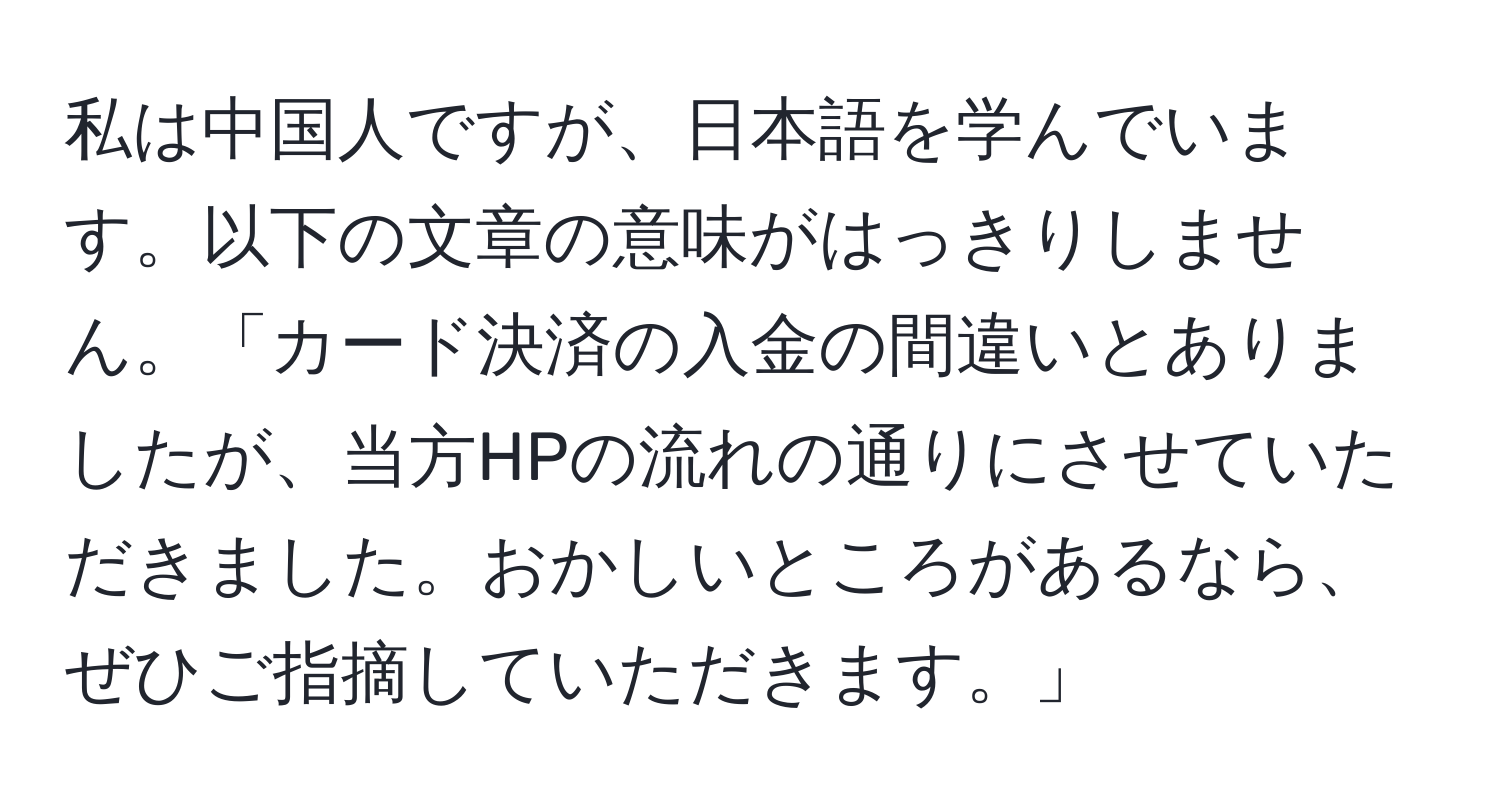 私は中国人ですが、日本語を学んでいます。以下の文章の意味がはっきりしません。「カード決済の入金の間違いとありましたが、当方HPの流れの通りにさせていただきました。おかしいところがあるなら、ぜひご指摘していただきます。」