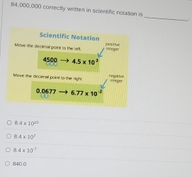 84,000,000 correctly written in scientific notation is
_
4* 10^(10)
8 4* 10^2
4* 10^(-7)
8400