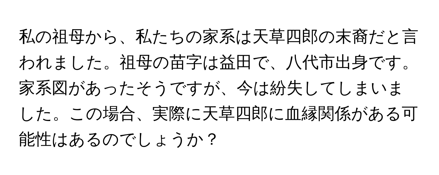 私の祖母から、私たちの家系は天草四郎の末裔だと言われました。祖母の苗字は益田で、八代市出身です。家系図があったそうですが、今は紛失してしまいました。この場合、実際に天草四郎に血縁関係がある可能性はあるのでしょうか？