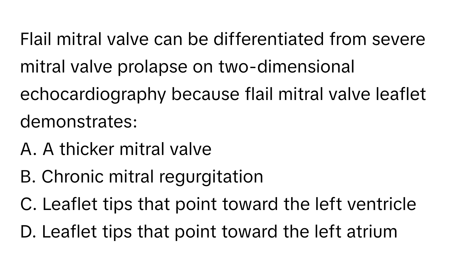 Flail mitral valve can be differentiated from severe mitral valve prolapse on two-dimensional echocardiography because flail mitral valve leaflet demonstrates:

A. A thicker mitral valve 
B. Chronic mitral regurgitation 
C. Leaflet tips that point toward the left ventricle 
D. Leaflet tips that point toward the left atrium