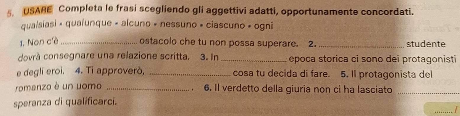 USARE Completa le frasi scegliendo gli aggettivi adatti, opportunamente concordati. 
qualsiasi » qualunque « alcuno « nessuno » ciascuno » ogni 
1. Non c'è _ostacolo che tu non possa superare. 2. _studente 
dovrà consegnare una relazione scritta. 3. In _epoca storica ci sono dei protagonisti 
e degli eroi. 4. Ti approverò, _cosa tu decida di fare. 5. Il protagonista del 
romanzo è un uomo _6. Il verdetto della giuria non ci ha lasciato_ 
_ 
speranza di qualificarci.