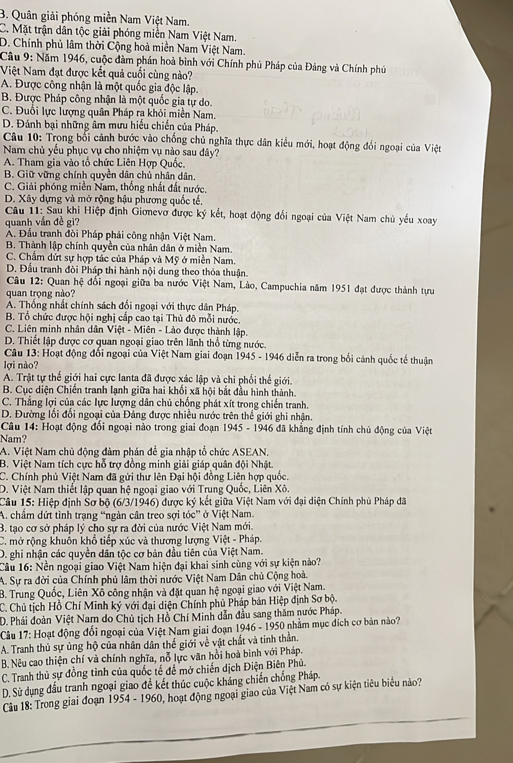 B. Quân giải phóng miền Nam Việt Nam.
C. Mặt trận dân tộc giải phóng miền Nam Việt Nam.
D. Chính phủ lâm thời Cộng hoà miền Nam Việt Nam.
Câu 9: Năm 1946, cuộc đàm phán hoà bình với Chính phủ Pháp của Đảng và Chính phủ
Việt Nam đạt được kết quả cuối cùng nào?
A. Được công nhận là một quốc gia độc lập.
B. Được Pháp công nhận là một quốc gia tự do.
C. Đuổi lực lượng quân Pháp ra khỏi miền Nam.
D. Đánh bại những âm mưu hiếu chiến của Pháp.
Câu 10: Trong bối cảnh bước vào chống chủ nghĩa thực dân kiều mới, hoạt động đối ngoại của Việt
Nam chủ yếu phục vụ cho nhiệm vụ nào sau đây?
A. Tham gia vào tổ chức Liên Hợp Quốc.
B. Giữ vững chính quyền dân chủ nhân dân.
C. Giải phóng miền Nam, thống nhất đất nước.
D. Xây dựng và mở rộng hậu phương quốc tế.
Câu 11: Sau khi Hiệp định Giơnevơ được ký kết, hoạt động đối ngoại của Việt Nam chủ yếu xoay
quanh vấn đề gì?
A. Đầu tranh đòi Pháp phải công nhận Việt Nam.
B. Thành lập chính quyền của nhân dân ở miền Nam.
C. Chẩm dứt sự hợp tác của Pháp và Mỹ ở miền Nam.
D. Đấu tranh đòi Pháp thi hành nội dung theo thỏa thuận.
Câu 12: Quan hệ đổi ngoại giữa ba nước Việt Nam, Lào, Campuchia năm 1951 đạt được thành tựu
quan trọng nào?
A. Thống nhất chính sách đối ngoại với thực dân Pháp.
B. Tổ chức được hội nghị cấp cao tại Thủ đô mỗi nước.
C. Liên minh nhân dân Việt - Miên - Lào được thành lập.
D. Thiết lập được cơ quan ngoại giao trên lãnh thổ từng nước.
Câu 13: Hoạt động đổi ngoại của Việt Nam giai đoạn 1945 - 1946 diễn ra trong bối cảnh quốc tế thuận
lợi nào?
A. Trật tự thế giới hai cực lanta đã được xác lập và chi phối thế giới.
B. Cục diện Chiến tranh lạnh giữa hai khối xã hội bắt đầu hình thành.
C. Thắng lợi của các lực lượng dân chủ chống phát xít trong chiến tranh.
D. Đường lối đối ngoại của Đảng được nhiều nước trên thế giới ghi nhận.
Câu 14: Hoạt động đối ngoại nào trong giai đoạn 1945 - 1946 đã khẳng định tính chủ động của Việt
Nam?
A. Việt Nam chủ động đàm phán để gia nhập tổ chức ASEAN.
B. Việt Nam tích cực hỗ trợ đồng minh giải giáp quân đội Nhật.
C. Chính phủ Việt Nam đã gửi thư lên Đại hội đồng Liên hợp quốc.
D. Việt Nam thiết lập quan hệ ngoại giao với Trung Quốc, Liên Xô.
Câu 15: Hiệp định Sơ bộ (6/3/1946) được ký kết giữa Việt Nam với đại diện Chính phủ Pháp đã
A. chẩm dứt tình trạng “ngàn cân treo sợi tóc”  ở Việt Nam.
B. tạo cơ sở pháp lý cho sự ra đời của nước Việt Nam mới.
C. mở rộng khuôn khổ tiếp xúc và thương lượng Việt - Pháp.
D. ghi nhận các quyền dân tộc cơ bản đầu tiên của Việt Nam.
Câu 16: Nền ngoại giao Việt Nam hiện đại khai sinh cùng với sự kiện nào?
A. Sự ra đời của Chính phủ lâm thời nước Việt Nam Dân chủ Cộng hoà.
B. Trung Quốc, Liên Xổ công nhận và đặt quan hệ ngoại giao với Việt Nam.
C. Chủ tịch Hồ Chí Minh ký với đại diện Chính phủ Pháp bản Hiệp định Sơ bộ.
D. Phái đoàn Việt Nam do Chủ tịch Hồ Chí Minh dẫn đầu sang thăm nước Pháp.
Câu 17: Hoạt động đối ngoại của Việt Nam giai đoạn 1946 - 1950 nhằm mục đích cơ bản nào?
A. Tranh thủ sự ủng hộ của nhân dân thế giới về vật chất và tinh thần.
B. Nêu cao thiện chí và chính nghĩa, nỗ lực vãn hồi hoà bình với Pháp.
C. Tranh thủ sự đồng tình của quốc tế để mở chiến dịch Điện Biên Phủ.
D. Sử dụng đấu tranh ngoại giao để kết thúc cuộc khảng chiến chống Pháp.
Câu 18: Trong giai đoạn 1954 - 1960, hoạt động ngoại giao của Việt Nam có sự kiện tiêu biểu nảo?