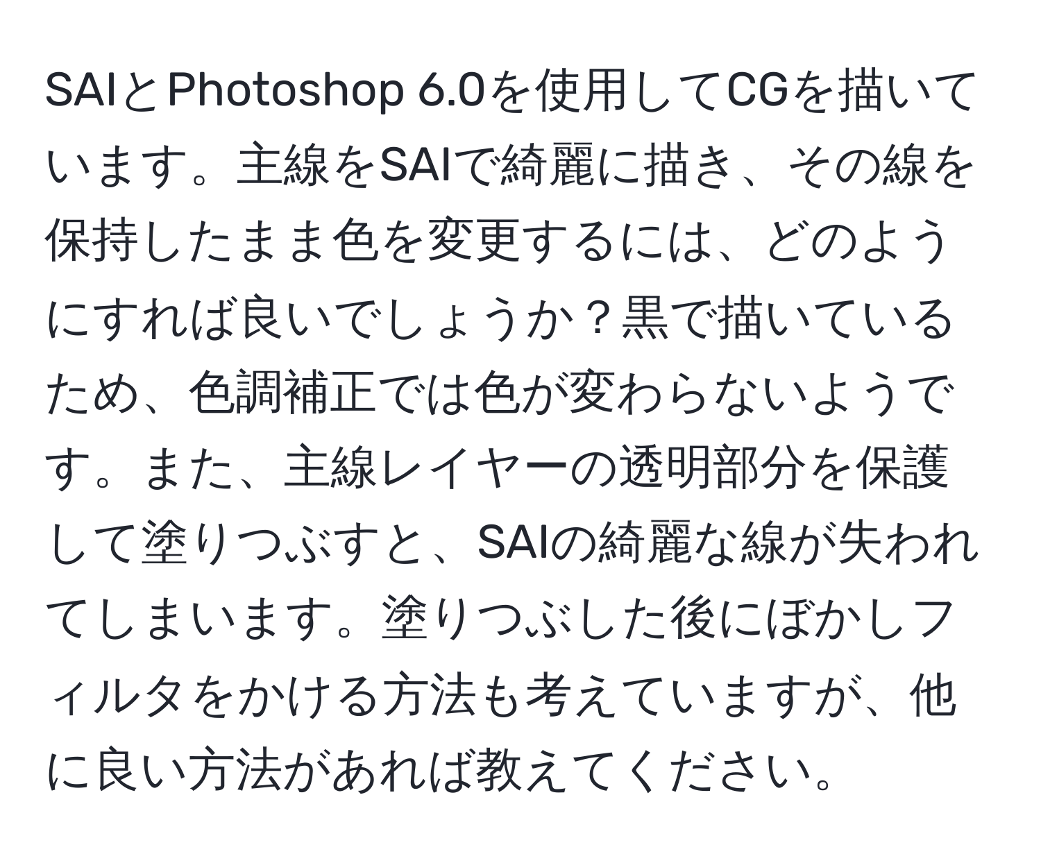 SAIとPhotoshop 6.0を使用してCGを描いています。主線をSAIで綺麗に描き、その線を保持したまま色を変更するには、どのようにすれば良いでしょうか？黒で描いているため、色調補正では色が変わらないようです。また、主線レイヤーの透明部分を保護して塗りつぶすと、SAIの綺麗な線が失われてしまいます。塗りつぶした後にぼかしフィルタをかける方法も考えていますが、他に良い方法があれば教えてください。