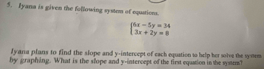 Iyana is given the following system of equations.
beginarrayl 6x-5y=34 3x+2y=8endarray.
lyana plans to find the slope and y-intercept of each equation to help her solve the system 
by graphing. What is the slope and y-intercept of the first equation in the system?