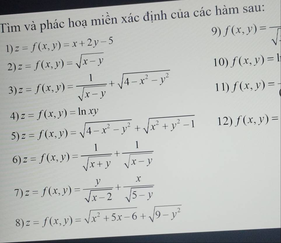 Tìm và phác hoạ miền xác định của các hàm sau: 
9) f(x,y)=frac sqrt()· 
1) z=f(x,y)=x+2y-5
2) z=f(x,y)=sqrt(x-y)
10) f(x,y)=1
3) z=f(x,y)= 1/sqrt(x-y) +sqrt(4-x^2-y^2) 11) f(x,y)=
z=f(x,y)=ln xy
4) z=f(x,y)=sqrt(4-x^2-y^2)+sqrt(x^2+y^2-1) 12) f(x,y)=
5) 
6) z=f(x,y)= 1/sqrt(x+y) + 1/sqrt(x-y) 
7) z=f(x,y)= y/sqrt(x-2) + x/sqrt(5-y) 
8) z=f(x,y)=sqrt(x^2+5x-6)+sqrt(9-y^2)