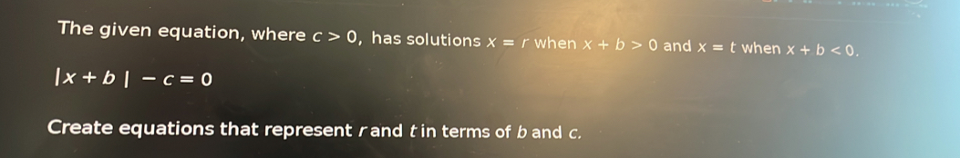 The given equation, where c>0 , has solutions x=r when x+b>0 and x=t when x+b<0</tex>.
|x+b|-c=0
Create equations that represent rand t in terms of b and c.