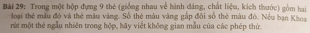 Trong một hộp đựng 9 thẻ (giống nhau về hình dáng, chất liệu, kích thước) gồm hai 
loại thẻ màu đỏ và thẻ màu vàng. Số thẻ màu vàng gấp đôi số thẻ màu đỏ. Nếu bạn Khoa 
rút một thẻ ngẫu nhiên trong hộp, hãy viết không gian mẫu của các phép thử.