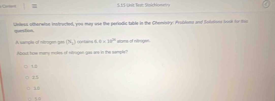 Cartent v_o 5.15 Unit Test: Stoichiometry
Unless otherwise instructed, you may use the periodic table in the Chemistry: Problems and Solutions book for this
question.
A sample of nitrogen gas (N_2) contains 6.0* 10^(24) atoms of nitrogen.
About how marry moles of nitrogen gas are in the sample?
1.0
25
30
50