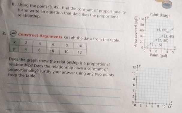 Using the point (3,45) , find the constant of proportionality
k and write an equation that describes the proportional
relationship. 
2,   Construct Argumrom the table. 
 
Does the graph show the relationship is a proportional
relationship? Does the relationship have a constant of 
proportionality? Justify your answer using any two points 
from the table.
_
_
_
_