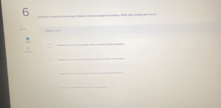 Lawrence is learning that energy imbalance leads to weight fluctuations. When does weight gain occur?
Multryle Choice
Weight gain occurs when calloric intake exceeds energy expenditure.
_
Weight gain occurs when energy expanditure exceeds caloric Intake
Weighd gain occues when callaric intake equets onergy expenditure
Alt of the atove situations can lead to emight goth