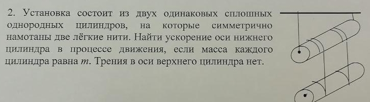 Установка состоит из двух одинаковых сплошных 
однородных цилиндров, на коΤорые симметричн 
намотань две лёгкие нити. Найти ускорение оси нижнего 
цилиндра в процессе движения, если масса каждого 
цилиндра равна м. Тренияв оси верхнего цилиндра нет.